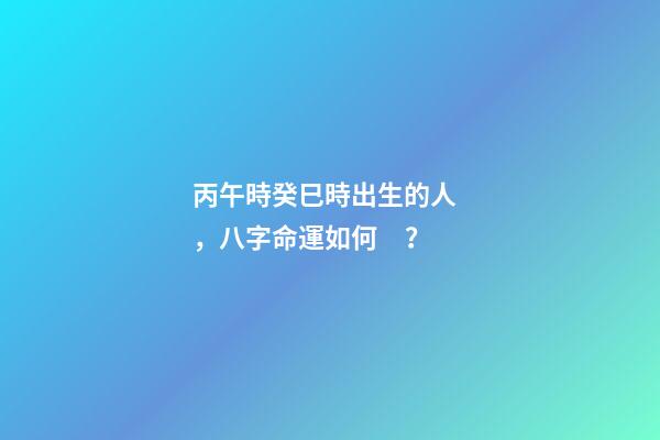 丙午時癸巳時出生的人，八字命運如何？